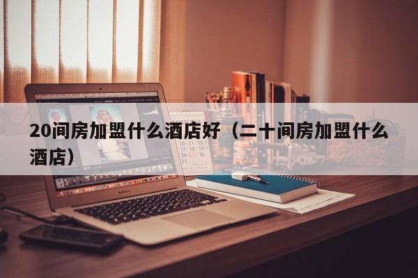 20间房加盟什么酒店好（二十间房加盟什么酒店）