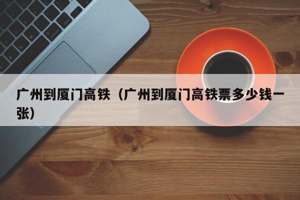 广州到厦门高铁（广州到厦门高铁票多少钱一张）  第1张