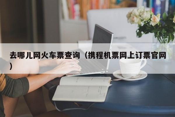 去哪儿网火车票查询（携程机票网上订票官网）