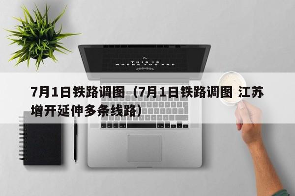 7月1日铁路调图（7月1日铁路调图 江苏增开延伸多条线路）
