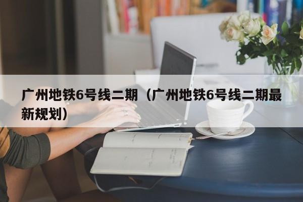 广州地铁6号线二期（广州地铁6号线二期最新规划）  第1张