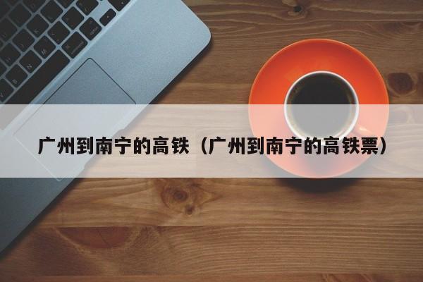 广州到南宁的高铁（广州到南宁的高铁票）  第1张