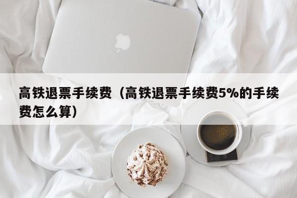 高铁退票手续费（高铁退票手续费5%的手续费怎么算）