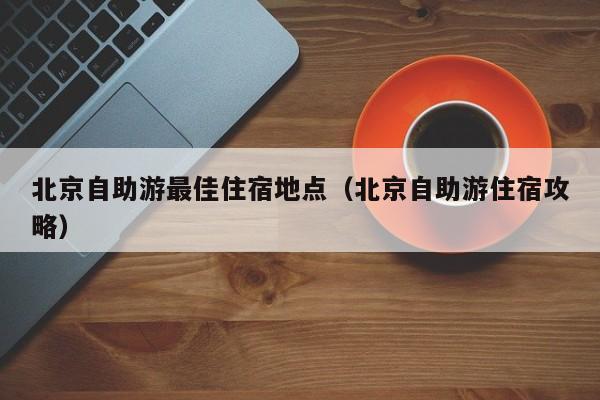 北京自助游最佳住宿地点（北京自助游住宿攻略）