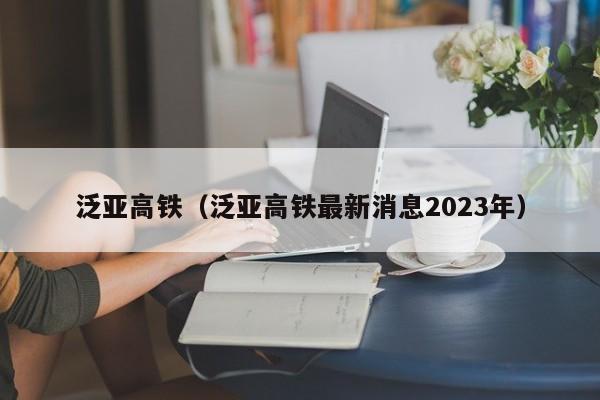 泛亚高铁（泛亚高铁最新消息2023年）