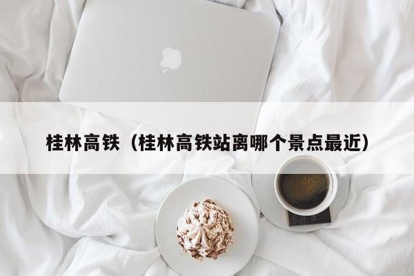 桂林高铁（桂林高铁站离哪个景点最近）