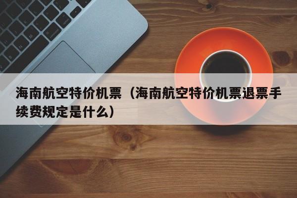 海南航空特价机票（海南航空特价机票退票手续费规定是什么）  第1张