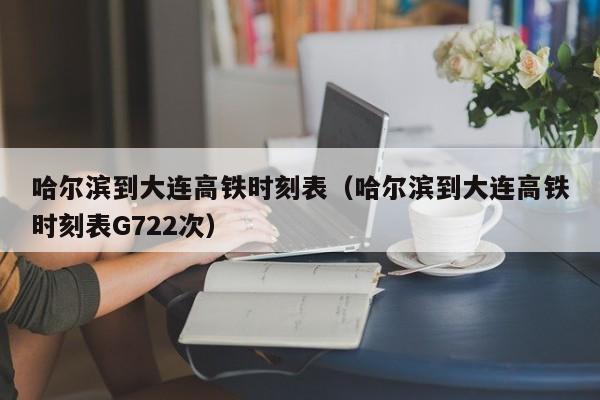 哈尔滨到大连高铁时刻表（哈尔滨到大连高铁时刻表G722次）