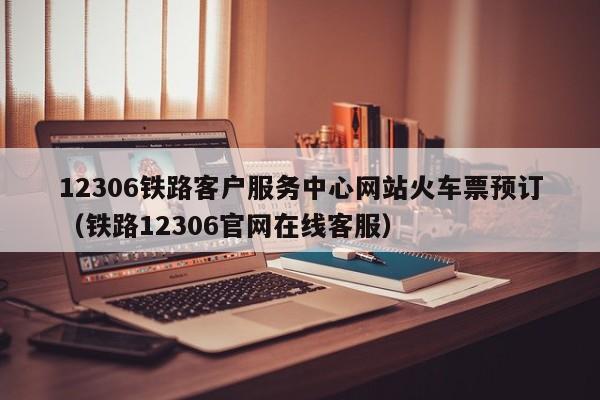 12306铁路客户服务中心网站火车票预订（铁路12306官网在线客服）