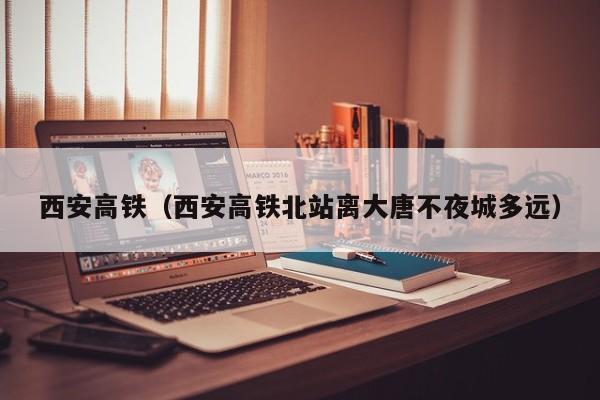 西安高铁（西安高铁北站离大唐不夜城多远）  第1张