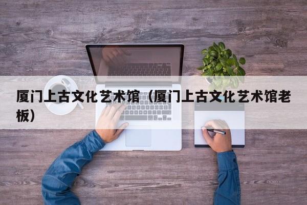厦门上古文化艺术馆（厦门上古文化艺术馆老板）  第1张