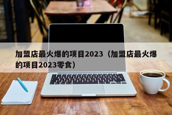 加盟店最火爆的项目2023（加盟店最火爆的项目2023零食）  第1张