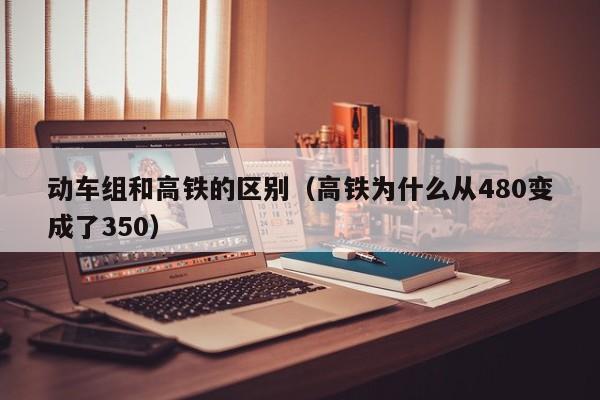 动车组和高铁的区别（高铁为什么从480变成了350）