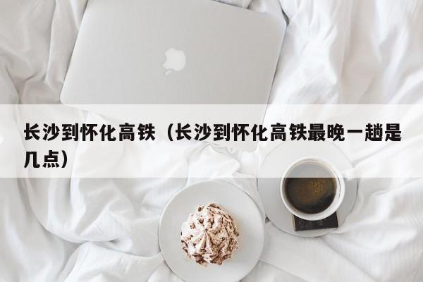 长沙到怀化高铁（长沙到怀化高铁最晚一趟是几点）