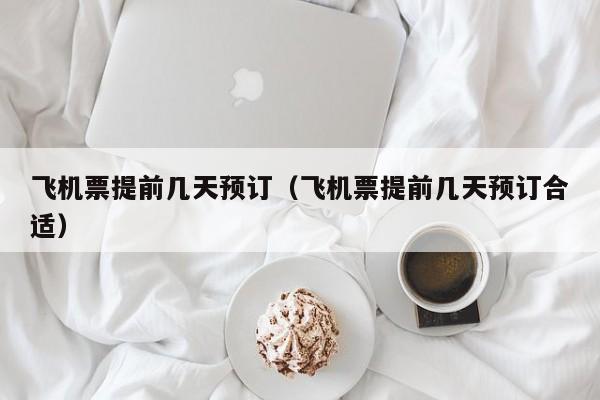 飞机票提前几天预订（飞机票提前几天预订合适）