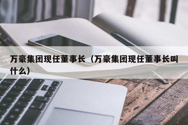 万豪集团现任董事长（万豪集团现任董事长叫什么）