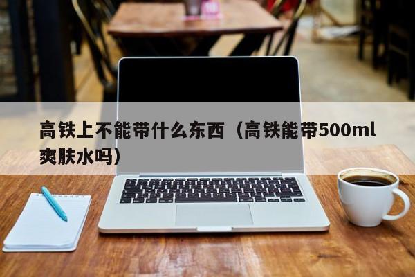 高铁上不能带什么东西（高铁能带500ml爽肤水吗）