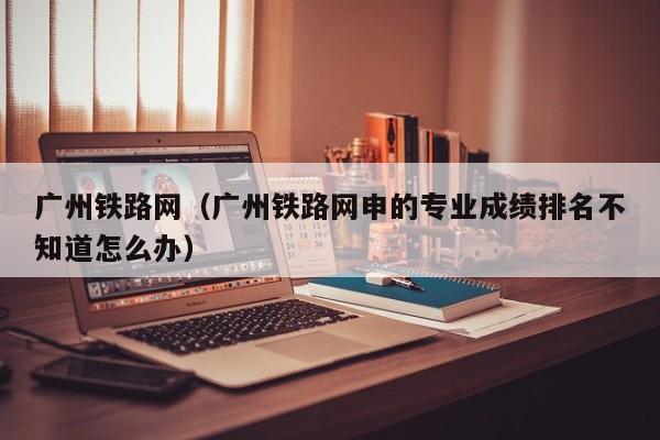 广州铁路网（广州铁路网申的专业成绩排名不知道怎么办）
