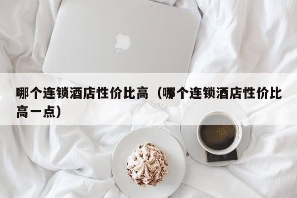 哪个连锁酒店性价比高（哪个连锁酒店性价比高一点）