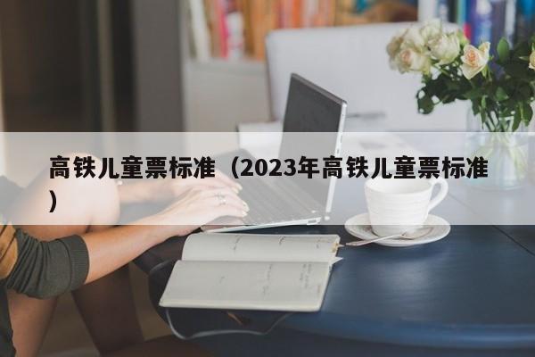 高铁儿童票标准（2023年高铁儿童票标准）  第1张