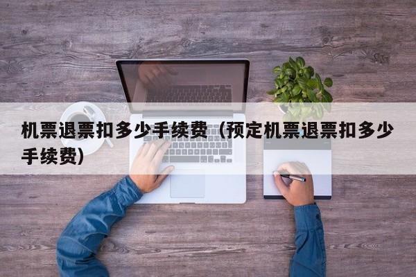 机票退票扣多少手续费（预定机票退票扣多少手续费）