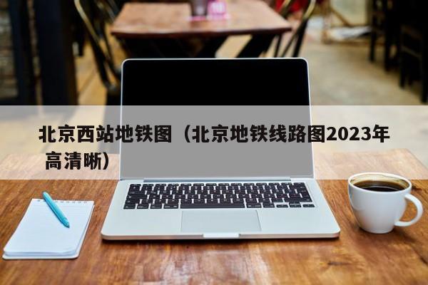 北京西站地铁图（北京地铁线路图2023年 高清晰）