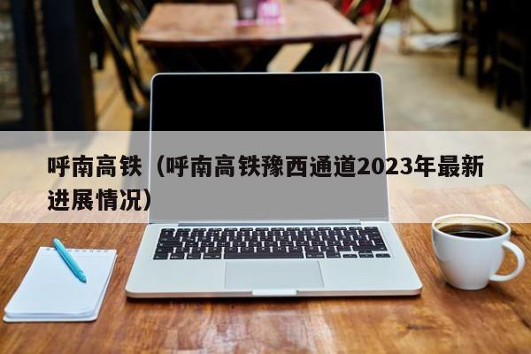 呼南高铁（呼南高铁豫西通道2023年最新进展情况）