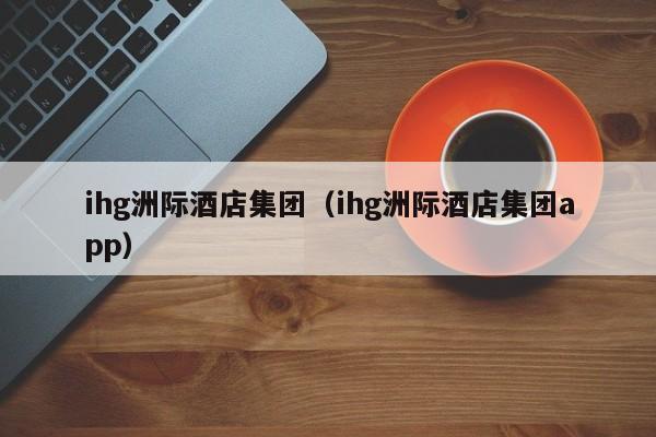 ihg洲际酒店集团（ihg洲际酒店集团app）