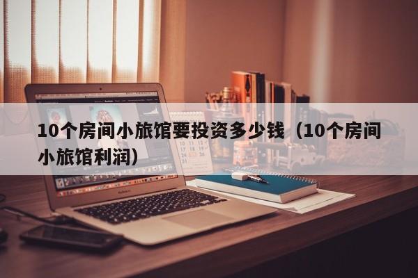 10个房间小旅馆要投资多少钱（10个房间小旅馆利润）