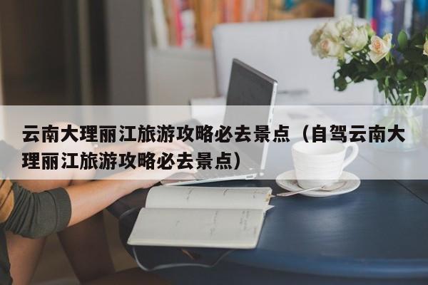 云南大理丽江旅游攻略必去景点（自驾云南大理丽江旅游攻略必去景点）