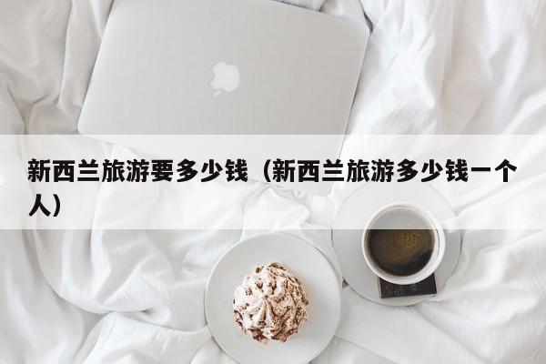 新西兰旅游要多少钱（新西兰旅游多少钱一个人）