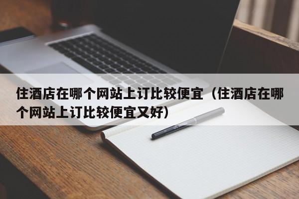 住酒店在哪个网站上订比较便宜（住酒店在哪个网站上订比较便宜又好）