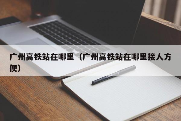 广州高铁站在哪里（广州高铁站在哪里接人方便）