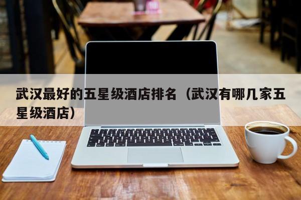 武汉最好的五星级酒店排名（武汉有哪几家五星级酒店）