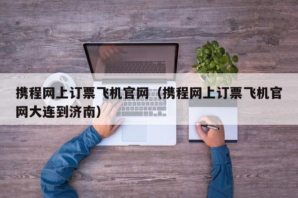 携程网上订票飞机官网（携程网上订票飞机官网大连到济南）