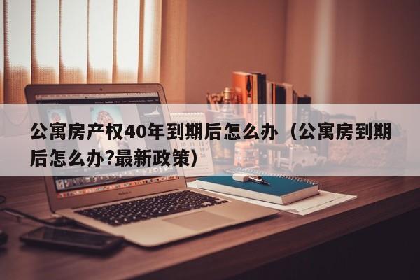 公寓房产权40年到期后怎么办（公寓房到期后怎么办?最新政策）