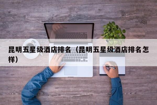 昆明五星级酒店排名（昆明五星级酒店排名怎样）