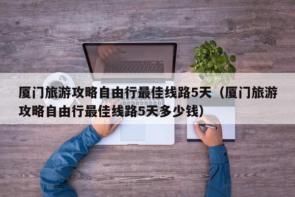 厦门旅游攻略自由行最佳线路5天（厦门旅游攻略自由行最佳线路5天多少钱）