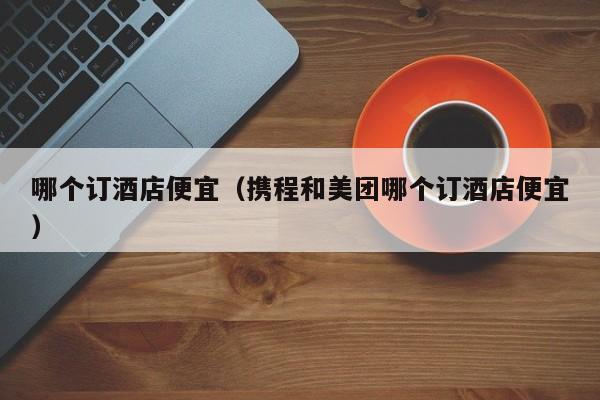 哪个订酒店便宜（携程和美团哪个订酒店便宜）