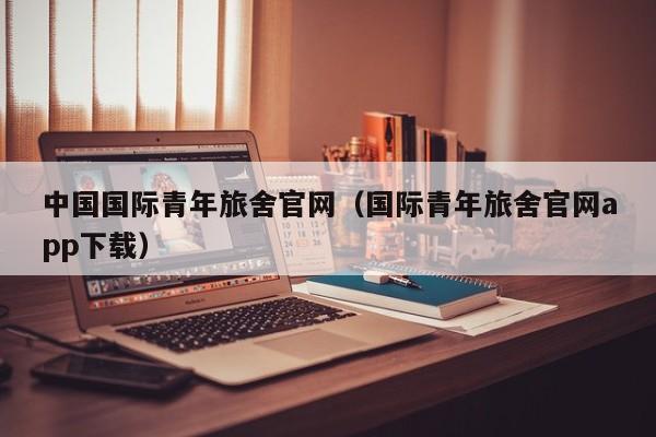 中国国际青年旅舍官网（国际青年旅舍官网app下载）