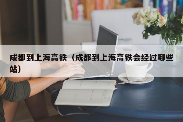 成都到上海高铁（成都到上海高铁会经过哪些站）