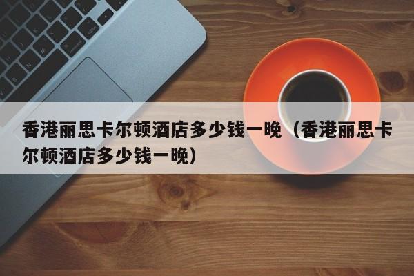 香港丽思卡尔顿酒店多少钱一晚（香港丽思卡尔顿酒店多少钱一晚）
