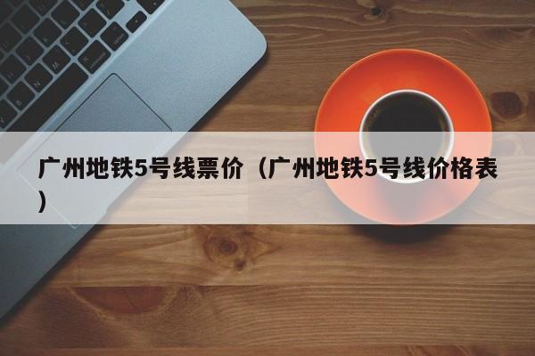 广州地铁5号线票价（广州地铁5号线价格表）  第1张