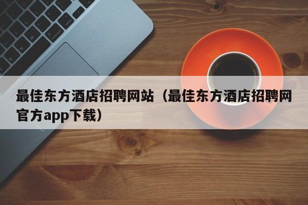 最佳东方酒店招聘网站（最佳东方酒店招聘网官方app下载）