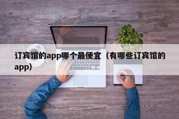 订宾馆的app哪个最便宜（有哪些订宾馆的app）