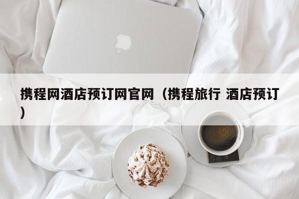 携程网酒店预订网官网（携程旅行 酒店预订）