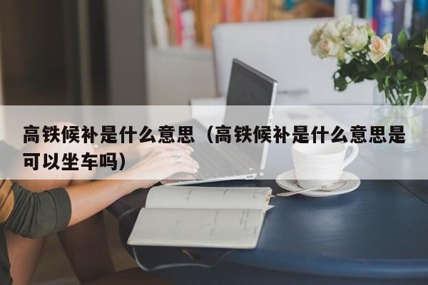 高铁候补是什么意思（高铁候补是什么意思是可以坐车吗）