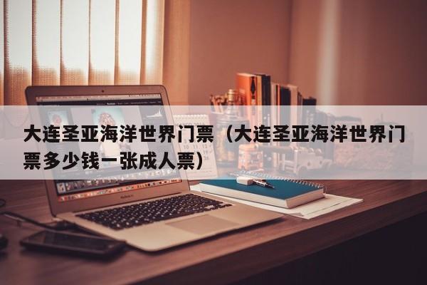 大连圣亚海洋世界门票（大连圣亚海洋世界门票多少钱一张成人票）
