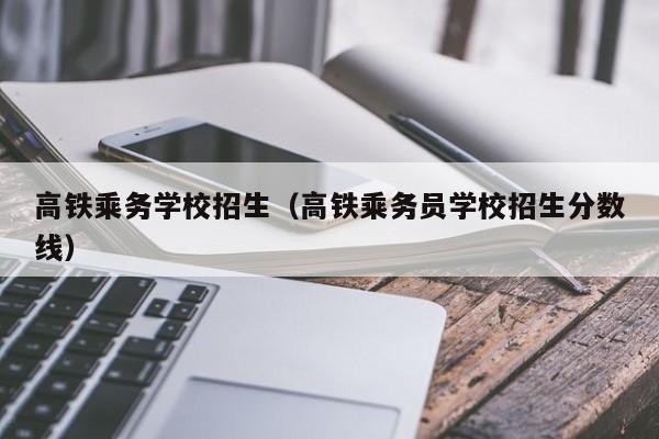 高铁乘务学校招生（高铁乘务员学校招生分数线）