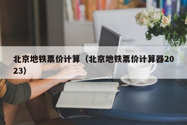 北京地铁票价计算（北京地铁票价计算器2023）